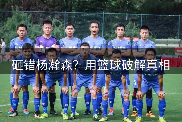 砸错杨瀚森？用篮球破解真相